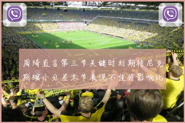 周琦直言第三节关键时刻期待尼克斯缩小分差末节表现不佳将影响比赛结果