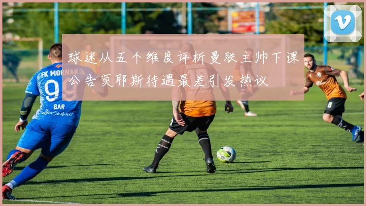 球迷从五个维度评析曼联主帅下课公告莫耶斯待遇最差引发热议