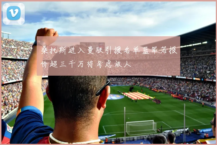 桑托斯进入曼联引援名单蓝军若报价超三千万将考虑放人