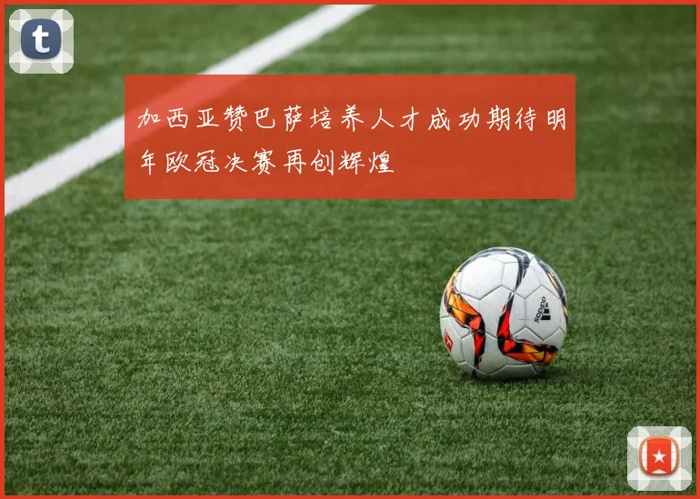 加西亚赞巴萨培养人才成功期待明年欧冠决赛再创辉煌