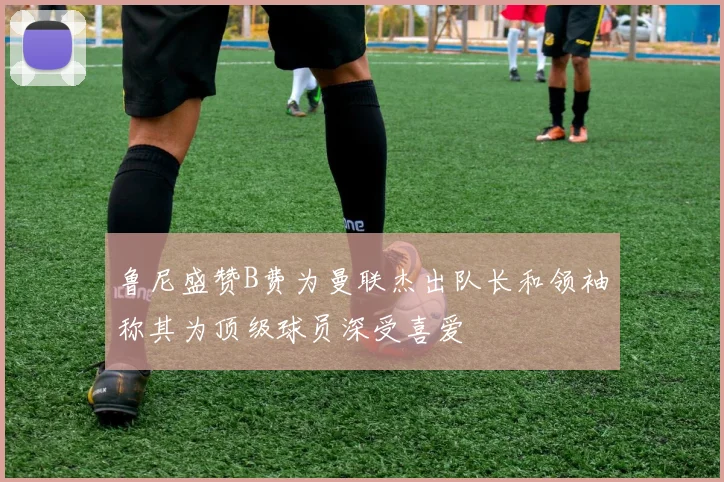 鲁尼盛赞B费为曼联杰出队长和领袖称其为顶级球员深受喜爱
