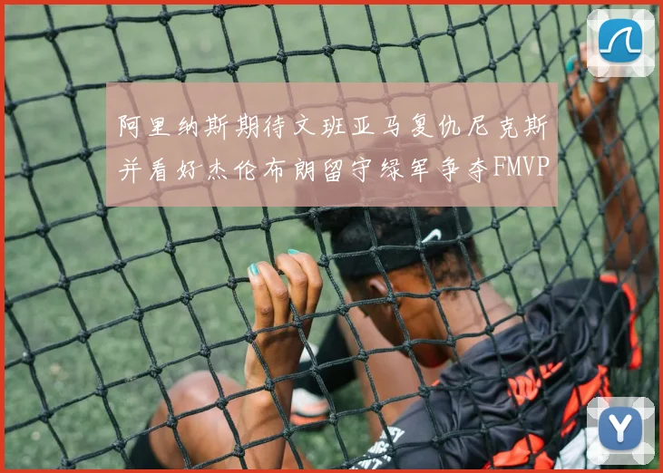 阿里纳斯期待文班亚马复仇尼克斯并看好杰伦布朗留守绿军争夺FMVP
