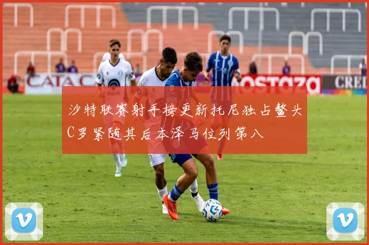 沙特联赛射手榜更新托尼独占鳌头C罗紧随其后本泽马位列第八