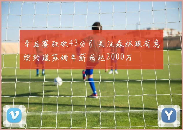 季后赛狂砍43分引关注森林狼有意续约道苏姆年薪或达2000万