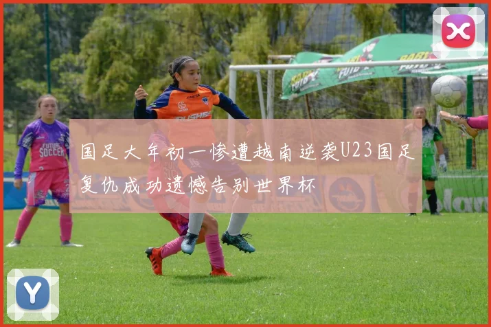 国足大年初一惨遭越南逆袭U23国足复仇成功遗憾告别世界杯