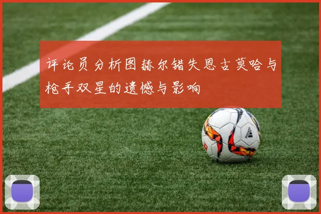 评论员分析图赫尔错失恩古莫哈与枪手双星的遗憾与影响
