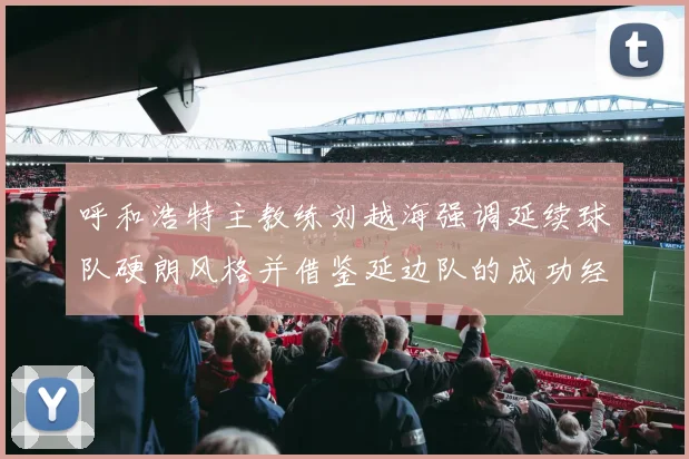呼和浩特主教练刘越海强调延续球队硬朗风格并借鉴延边队的成功经验
