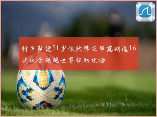 特罗萨德31岁依然锋芒毕露创造16次机会领跑世界杯助攻榜