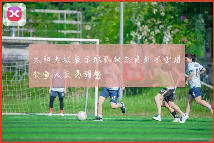太阳老板表示球队状态良好不会进行重大交易调整