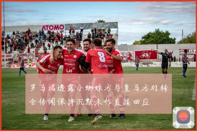 罗马诺透露小蜘蛛方与皇马方对转会传闻保持沉默未作直接回应