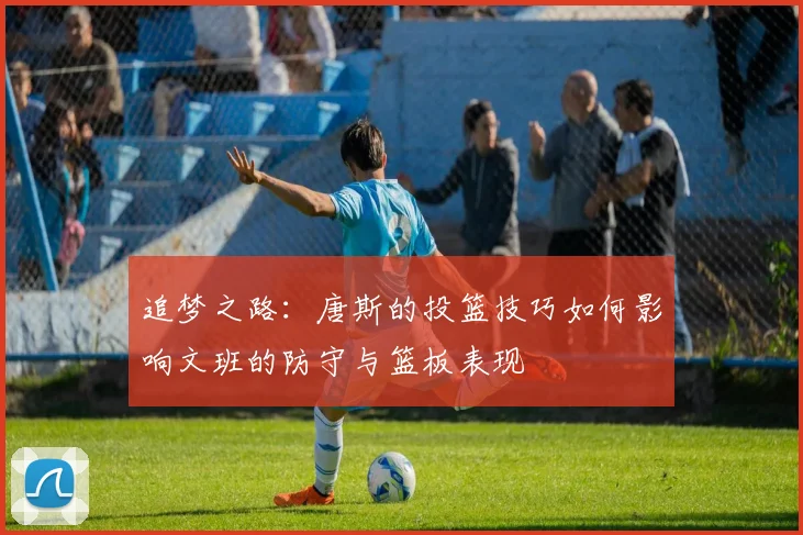 追梦之路：唐斯的投篮技巧如何影响文班的防守与篮板表现