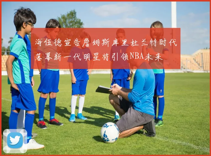 海伍德宣告詹姆斯库里杜兰特时代落幕新一代明星将引领NBA未来