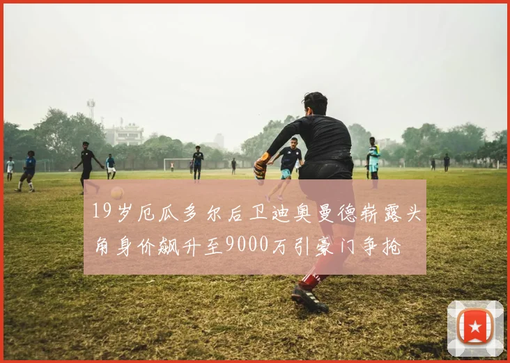 19岁厄瓜多尔后卫迪奥曼德崭露头角身价飙升至9000万引豪门争抢
