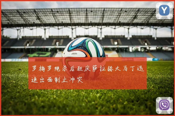 罗梅罗绝杀后狂庆萨拉赫大马丁迅速出面制止冲突