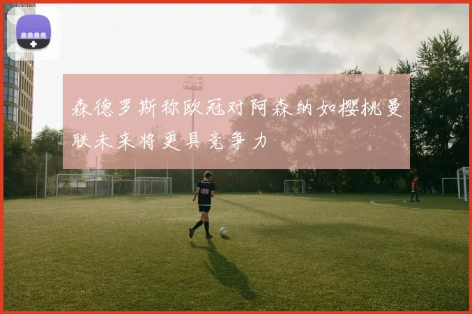 森德罗斯称欧冠对阿森纳如樱桃曼联未来将更具竞争力