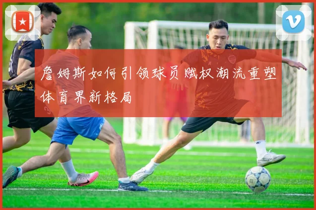 詹姆斯如何引领球员赋权潮流重塑体育界新格局