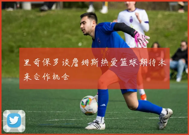 里奇保罗谈詹姆斯热爱篮球期待未来合作机会